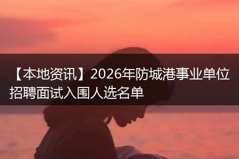 【本地资讯】2026年防城港事业单位招聘面试入围人选名单