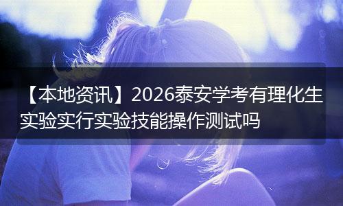 【本地资讯】2026泰安学考有理化生实验实行实验技能操作测试吗