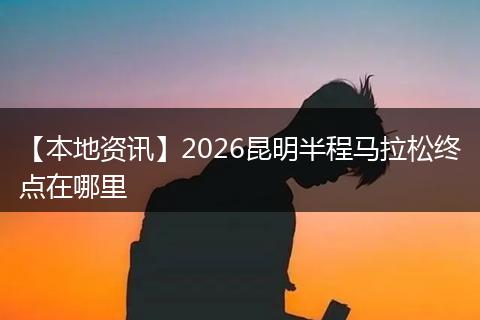 【本地资讯】2026昆明半程马拉松终点在哪里