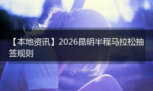 【本地资讯】2026昆明半程马拉松抽签规则