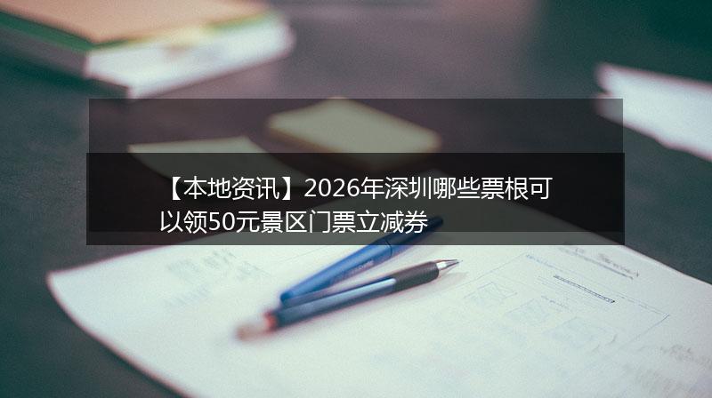 【本地资讯】2026年深圳哪些票根可以领50元景区门票立减券