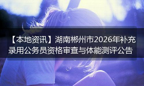 【本地资讯】湖南郴州市2026年补充录用公务员资格审查与体能测评公告