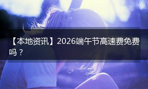 【本地资讯】2026端午节高速费免费吗？