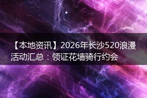 【本地资讯】2026年长沙520浪漫活动汇总：领证花墙骑行约会