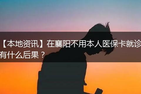 【本地资讯】在襄阳不用本人医保卡就诊有什么后果？