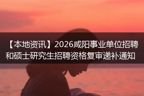 【本地资讯】2026咸阳事业单位招聘和硕士研究生招聘资格复审递补通知