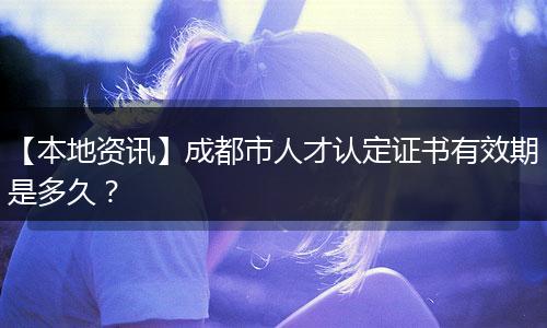 【本地资讯】成都市人才认定证书有效期是多久？