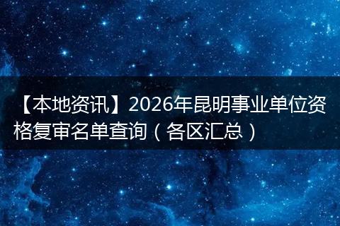 【本地资讯】2026年昆明事业单位资格复审名单查询（各区汇总）