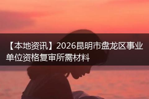 【本地资讯】2026昆明市盘龙区事业单位资格复审所需材料