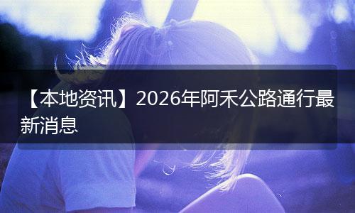【本地资讯】2026年阿禾公路通行最新消息