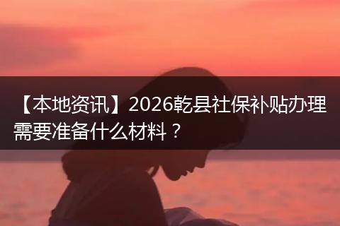 【本地资讯】2026乾县社保补贴办理需要准备什么材料？