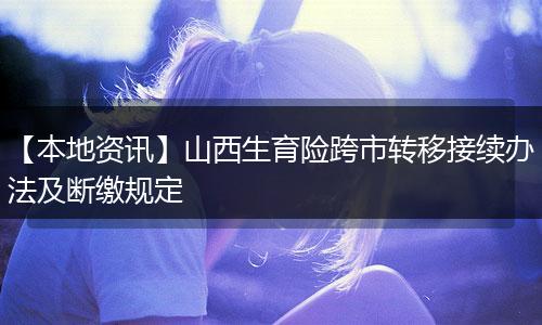 【本地资讯】山西生育险跨市转移接续办法及断缴规定