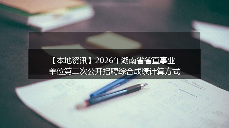 【本地资讯】2026年湖南省省直事业单位第二次公开招聘综合成绩计算方式