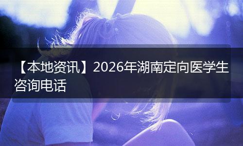 【本地资讯】2026年湖南定向医学生咨询电话