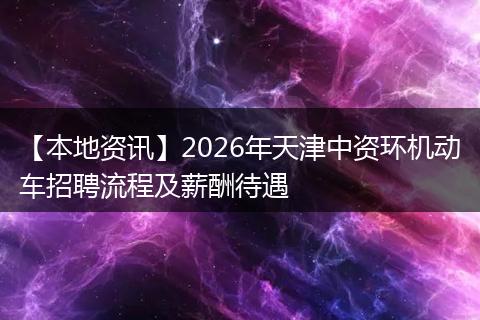 【本地资讯】2026年天津中资环机动车招聘流程及薪酬待遇