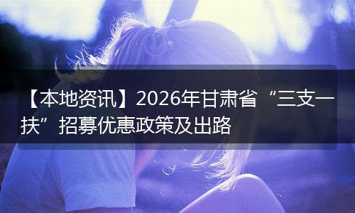 【本地资讯】2026年甘肃省“三支一扶”招募优惠政策及出路