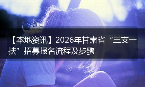 【本地资讯】2026年甘肃省“三支一扶”招募报名流程及步骤